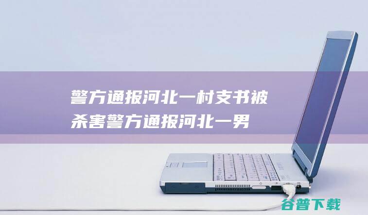 警方通报 河北一村支书被杀害 (警方通报河北一男生被多人殴打)